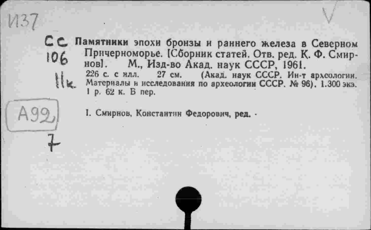 ﻿С С Памятники эпохи бронзы и раннего железа в Северном in/ Причерноморье. [Сборник статей. Отв. ред. К. Ф. Смир-нові. М., Изд-во Акад, наук СССР, 1961.
11	226 с. с илл. 27 см. (Акад, наук СССР. Ин-т археологии.
И И. Материалы и исследования по археологии СССР. Ns 96). 1.300 экз.
1 р. 62 к. В пер.

I. Смирнов, Константин Федорович, ред. •